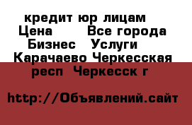 кредит юр лицам  › Цена ­ 0 - Все города Бизнес » Услуги   . Карачаево-Черкесская респ.,Черкесск г.